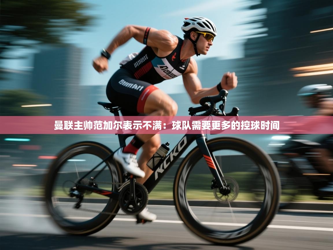 开云体育在线登入-曼联主帅范加尔表示不满:球队需要更多的控球时间 第2张