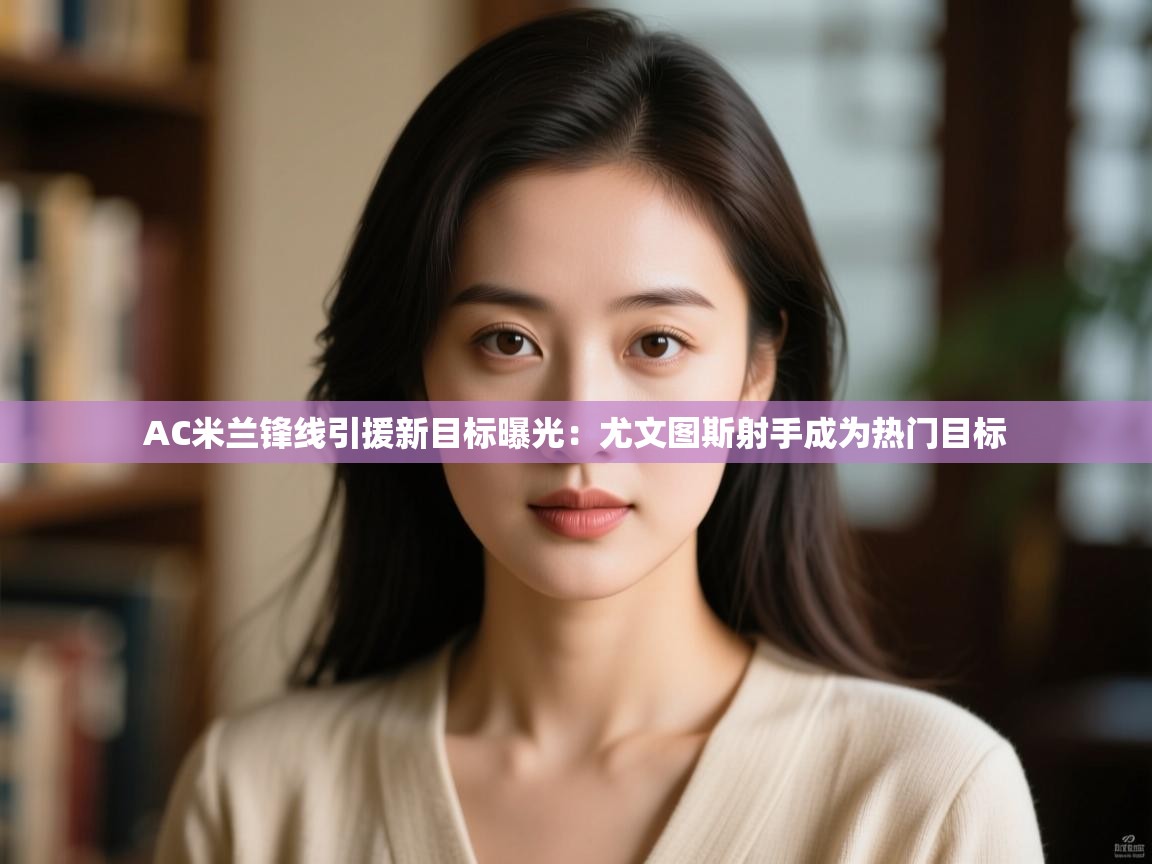 开云登录-AC米兰锋线引援新目标曝光:尤文图斯射手成为热门目标 第1张