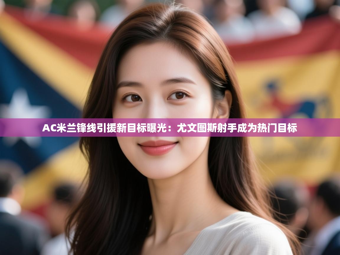 开云登录-AC米兰锋线引援新目标曝光:尤文图斯射手成为热门目标 第2张