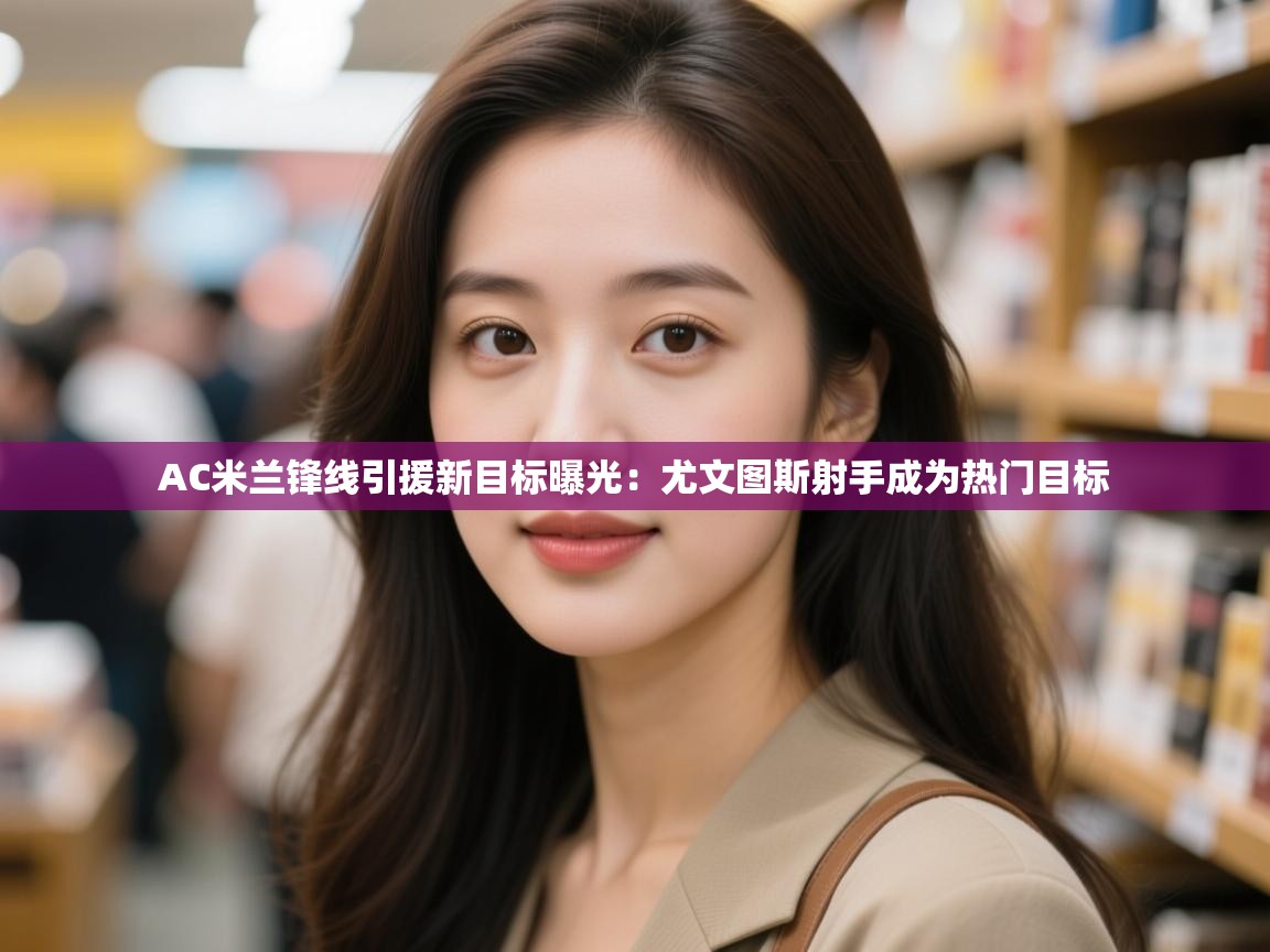 开云登录-AC米兰锋线引援新目标曝光:尤文图斯射手成为热门目标 第3张