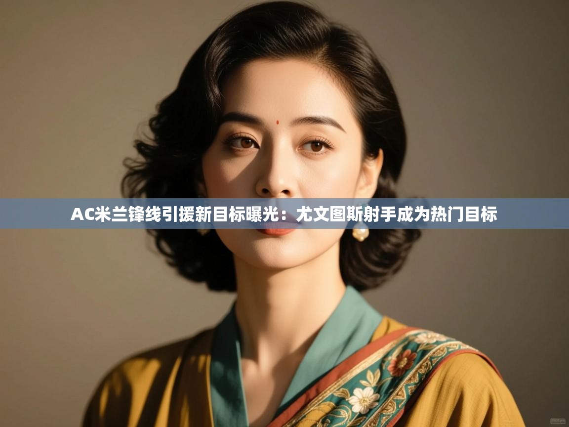 开云登录-AC米兰锋线引援新目标曝光:尤文图斯射手成为热门目标 第4张